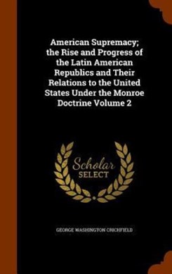 American Supremacy; The Rise and Progress of the Latin Ameri by George Washington Crichfield
