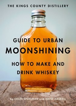 The Kings County Distillery guide to urban moonshining by Colin Spoelman