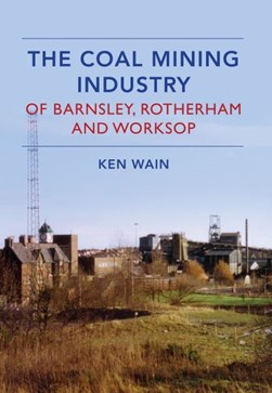 The coal mining industry of Barnsley, Rotherham and Worksop by Ken Wain
